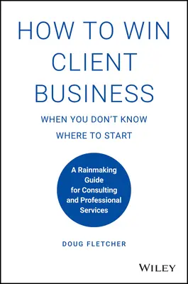 Jak získat klienty, když nevíte, kde začít: Průvodce pro získávání nových zákazníků pro poradenské a profesionální služby - How to Win Client Business When You Don't Know Where to Start: A Rainmaking Guide for Consulting and Professional Services