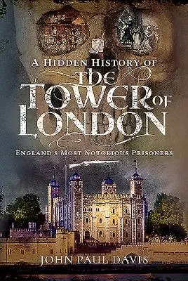 Skrytá historie londýnského Toweru: Nejslavnější vězni Anglie: historie vězení v Londýně. - A Hidden History of the Tower of London: England's Most Notorious Prisoners