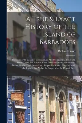 A True & Exact History of the Island of Barbadoes: Illustrated With a Map of the Island, as Also the Principal Trees and Plants There, Setth in Th - A True & Exact History of the Island of Barbadoes: Illustrated With a Map of the Island, as Also the Principal Trees and Plants There, Set Forth in Th