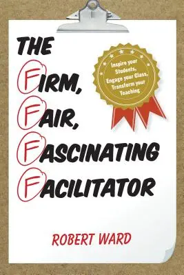 Pevný, spravedlivý, fascinující facilitátor: Vychytávka: Inspirujte své žáky, zaujměte svou třídu, proměňte své vyučování - The Firm, Fair, Fascinating Facilitator: Inspire your Students, Engage your Class, Transform your Teaching