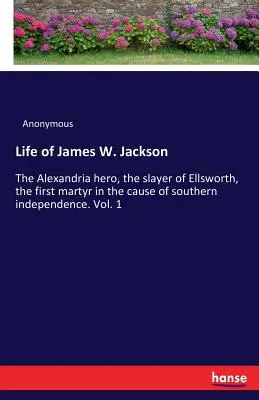 Život Jamese W. Jacksona: Alexandrijský hrdina, Ellsworthův vrah, první mučedník ve věci jižanské nezávislosti. Svazek 1 - Life of James W. Jackson: The Alexandria hero, the slayer of Ellsworth, the first martyr in the cause of southern independence. Vol. 1