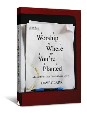 Uctívej, kde jsi zasazen: A Primer for the Local Church Worship Leader (Základy pro vedoucí bohoslužeb v místních církvích) - Worship Where You're Planted: A Primer for the Local Church Worship Leader