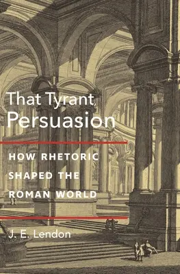 Ten tyran, přesvědčování: Jak rétorika utvářela římský svět. - That Tyrant, Persuasion: How Rhetoric Shaped the Roman World