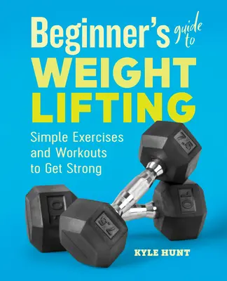 Průvodce začátečníka vzpíráním: Jednoduché cviky a tréninky pro získání síly - Beginner's Guide to Weight Lifting: Simple Exercises and Workouts to Get Strong