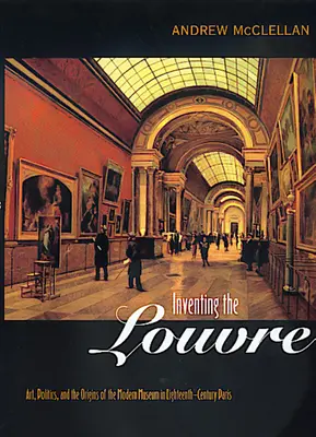 Inventing the Louvre: Umění, politika a počátky moderního muzea v Paříži osmnáctého století. - Inventing the Louvre: Art, Politics, and the Origins of the Modern Museum in Eighteenth-Century Paris