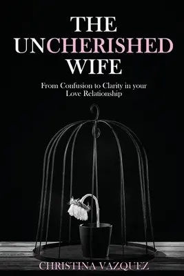 Nevyprázdněná manželka: Od zmatku k jasnosti ve vašem milostném vztahu - The Uncherished Wife: From Confusion to Clarity in your Love Relationship