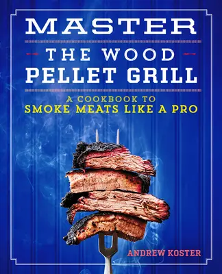 Mistrovství v grilování na dřevěných peletách: Kuchařka, jak udit maso a další pokrmy jako profesionál - Master the Wood Pellet Grill: A Cookbook to Smoke Meats and More Like a Pro