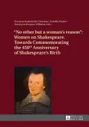 Ne jinak než ženským rozumem: Ženy o Shakespearovi - k připomenutí 450. výročí Shakespearova narození - No Other But a Woman's Reason: Women on Shakespeare- Towards Commemorating the 450 Th Anniversary of Shakespeare's Birth