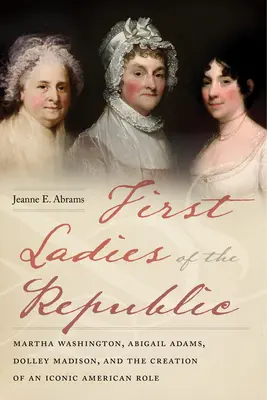 První dámy republiky: Martha Washingtonová, Abigail Adamsová, Dolley Madisonová a vytvoření ikonické americké role. - First Ladies of the Republic: Martha Washington, Abigail Adams, Dolley Madison, and the Creation of an Iconic American Role