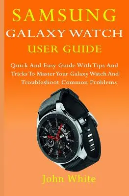 Uživatelská příručka k hodinkám Samsung Galaxy Watch: Snadná a rychlá příručka s tipy a triky, jak ovládnout hodinky Galaxy Watch a vyřešit běžné problémy - Samsung Galaxy Watch User Guide: Quick And Easy Guide with Tips And Tricks to Master Your Galaxy Watch And Troubleshoot Common Problems