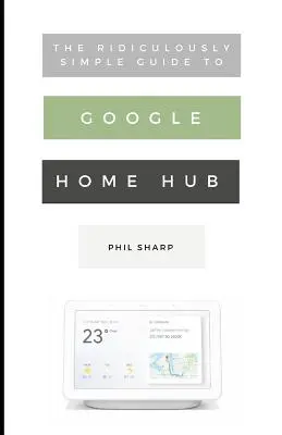 Směšně jednoduchý průvodce domácím rozbočovačem Google: Praktický průvodce nastavením chytré domácnosti: Jednoduchý průvodce Google Hubem - The Ridiculously Simple Guide to Google Home Hub: A Practical Guide to Setting Up a Smart Home