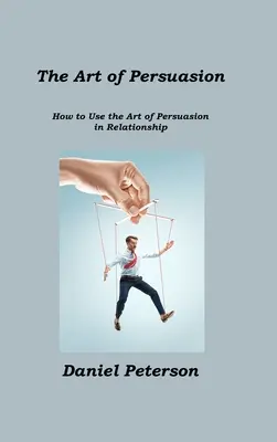 Umění přesvědčování: Jak používat umění přesvědčování ve vztazích - The Art of Persuasion: How to Use the Art of Persuasion in Relationship