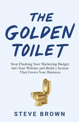 Zlatý záchod: Přestaňte splachovat marketingový rozpočet do svých webových stránek a vybudujte si systém, který rozvine váš byznys. - The Golden Toilet: Stop Flushing Your Marketing Budget into Your Website and Build a System That Grows Your Business