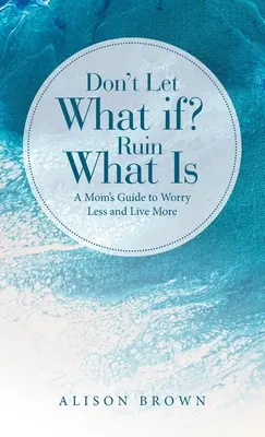Nedovolte, aby se co kdyby? Zničit to, co je: Průvodce pro maminky, jak se méně obávat a více žít. - Don't Let What If? Ruin What Is: A Mom's Guide to Worry Less and Live More