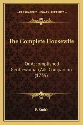 The Complete Housewife (Kompletní hospodyňka): (1739): Domácí hospodyně: aneb společník dokonalé dámy - The Complete Housewife: Or Accomplished Gentlewoman's Companion (1739)