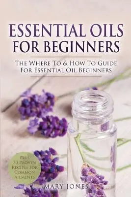 Essential Oils for Beginners: Průvodce esenciálními oleji pro začátečníky: Kde a jak na to - Essential Oils for Beginners: The Where To & How To Guide For Essential Oil Beginners