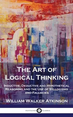 Umění logického myšlení: Umění logického myšlení: Induktivní, deduktivní a hypotetické uvažování a používání sylogismů a klamů - The Art of Logical Thinking: Inductive, Deductive and Hypothetical Reasoning and the Use of Syllogisms and Fallacies