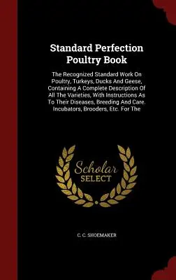 Standard Perfection Poultry Book: The Recognized Standard Work On Poultry, Turkeys, Ducks And Geese, Containing A Complete Description of All the Vari - Standard Perfection Poultry Book: The Recognized Standard Work On Poultry, Turkeys, Ducks And Geese, Containing A Complete Description Of All The Vari