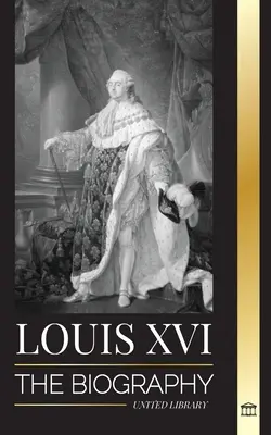 Ludvík XVI: Životopis posledního francouzského krále, revoluce a pád monarchie - Louis XVI: The Biography of the Last French King, Revolution and the Fall of the Monarchy