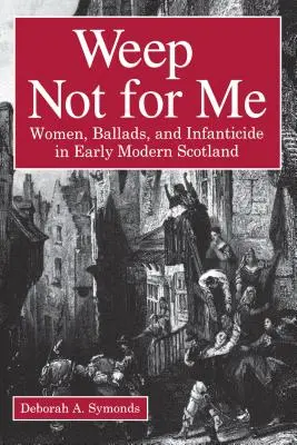 Neplačte pro mě: Ženy, balady a infanticida v raně novověkém Skotsku - Weep Not for Me: Women, Ballads, and Infanticide in Early Modern Scotland