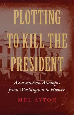 Spiknutí s cílem zabít prezidenta: Pokusy o atentát od Washingtonu po Hoovera - Plotting to Kill the President: Assassination Attempts from Washington to Hoover