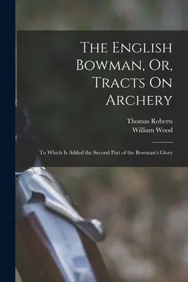 The English Bowman, Or, Tracts On Archery (Anglický lukostřelec, aneb pojednání o lukostřelbě): K nimž je přidán druhý díl Chvály lukostřelce (The Bowman's Glory) - The English Bowman, Or, Tracts On Archery: To Which Is Added the Second Part of the Bowman's Glory