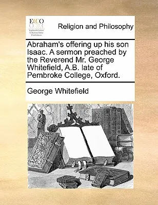Abraham's Offering Up His Son Isaac. a Sermoned by the Reverend Mr George Whitefield, A.B. Late of Pembroke College, Oxford. - Abraham's Offering Up His Son Isaac. a Sermon Preached by the Reverend Mr. George Whitefield, A.B. Late of Pembroke College, Oxford.