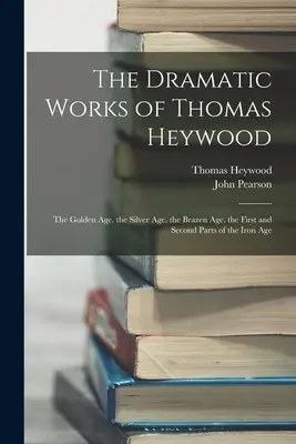 Dramatické dílo Thomase Heywooda: První a druhá část železného věku. - The Dramatic Works of Thomas Heywood: The Golden Age. the Silver Age. the Brazen Age. the First and Second Parts of the Iron Age