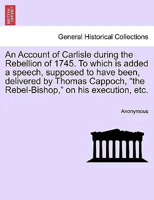 An Account of Carlisle During the Rebellion of 1745. to Which Is Added a Speech, Supposed to Been, Delivered by Thomas Cappoch, the Rebel-Bishop, - An Account of Carlisle During the Rebellion of 1745. to Which Is Added a Speech, Supposed to Have Been, Delivered by Thomas Cappoch, the Rebel-Bishop,