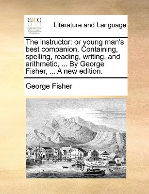 The Instructor: aneb Nejlepší společník mladého člověka. Obsahující pravopis, čtení, psaní a počítání, ... od George Fishera, ... a New - The Instructor: Or Young Man's Best Companion. Containing, Spelling, Reading, Writing, and Arithmetic, ... by George Fisher, ... a New