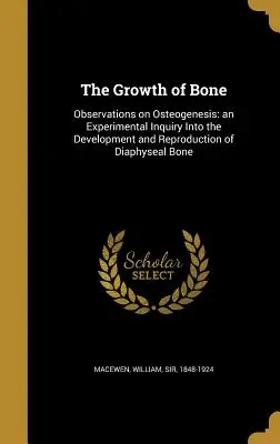 The Growth of Bone: Observations on Osteogenesis: an Experimental Inquiry Into the Development and Reproduction of Diaphyseal Bone (Růst kostí: pozorování osteogeneze: experimentální výzkum vývoje a reprodukce diafyzární kosti) - The Growth of Bone: Observations on Osteogenesis: an Experimental Inquiry Into the Development and Reproduction of Diaphyseal Bone
