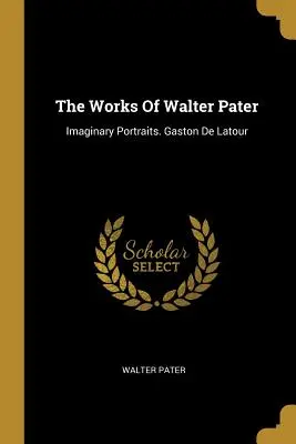 Díla Waltera Patera: Pater: Imaginární portréty. Gaston De Latour - The Works Of Walter Pater: Imaginary Portraits. Gaston De Latour