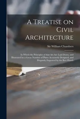 A Treatise on Civil Architecture: in Which the Principles of That Art Are Laid down, and Illustrated by a Great Number of Plates Accurately Designed, - A Treatise on Civil Architecture: in Which the Principles of That Art Are Laid Down, and Illustrated by a Great Number of Plates Accurately Designed,