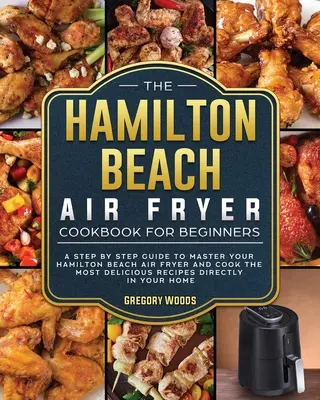 The Hamilton Beach Air Fryer Cookbook For Beginners: Kuchařka pro začátečníky: Knížka pro začátečníky: průvodce krok za krokem, jak ovládnout fritézu Hamilton Beach Air Fryer a připravit ty nejchutnější recepty. - The Hamilton Beach Air Fryer Cookbook For Beginners: A step by step guide to master your Hamilton Beach Air Fryer and cook the most delicious recipes