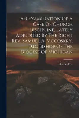 Zkoumání případu církevní kázně, který nedávno rozhodl pravý reverend Samuel A. Mccoskry, Dr., biskup michiganské diecéze (An Examination of a Case of Church Discipline, Lately Adjudged By The Right Rev. Samuel A. Mccoskry, D.d., Bishop of the Diocese of Michigan) - An Examination Of A Case Of Church Discipline, Lately Adjudged By The Right Rev. Samuel A. Mccoskry, D.d., Bishop Of The Diocese Of Michigan