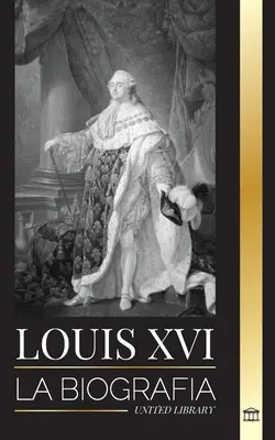 Ludvík XVI: La biografa del ltimo rey francs, la revolucin y la cada de la monarqua - Louis XVI: La biografa del ltimo rey francs, la revolucin y la cada de la monarqua