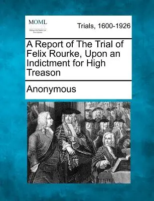 Zpráva o soudním procesu s Felixem Rourkem na základě obžaloby z velezrady - A Report of the Trial of Felix Rourke, Upon an Indictment for High Treason