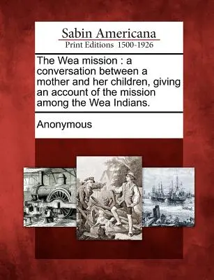 Mise ve Wea: A Conversation Between a Mother and Her Children, Giving an Account of the Mission Among the Wea Indians: A Conversation Between a Mother and Her Children, Giving an Account of the Mission Among the Wea Indians. - The Wea Mission: A Conversation Between a Mother and Her Children, Giving an Account of the Mission Among the Wea Indians.