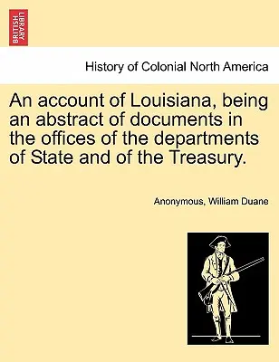 An Account of Louisiana, Being an Abstract of Documents in the Offices of the Departments of State and of the Treasury (Účet Louisiany, který je výtahem z dokumentů státních úřadů a ministerstva financí). - An Account of Louisiana, Being an Abstract of Documents in the Offices of the Departments of State and of the Treasury.