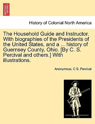 Průvodce a návod pro domácnost. S životopisy prezidentů Spojených států a ... historie okresu Guernsey v Ohiu. [Autor: C. S. Per - The Household Guide and Instructor. With biographies of the Presidents of the United States, and a ... history of Guernsey County, Ohio. [By C. S. Per