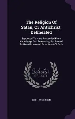 Náboženství Satana neboli Antikrista, vyložené: Předpokládá se, že pochází z poznání a rozumu, ale dokazuje se, že pochází z nedostatku B - The Religion Of Satan, Or Antichrist, Delineated: Supposed To Have Proceeded From Knowledge And Reasoning, But Proved To Have Proceeded From Want Of B