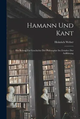 Hamann und Kant: Ein Beitrag zur Geschichte der Philosophie im Zeitalter der Aufklrung. - Hamann und Kant: Ein Beitrag zur Geschichte der Philosophie im Zeitalter der Aufklrung