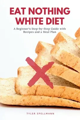 Nejezte nic bílého: Bílé jídlo: průvodce pro začátečníky krok za krokem s recepty a jídelním plánem - Eat Nothing White Diet: A Beginner's Step-by-Step Guide with Recipes and a Meal Plan