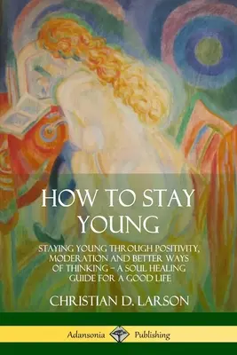 Jak zůstat mladý: Zůstat mladý díky pozitivitě, střídmosti a lepšímu způsobu myšlení, průvodce uzdravením duše pro dobrý život - How to Stay Young: Staying Young Through Positivity, Moderation and Better Ways of Thinking, a Soul Healing Guide for a Good Life