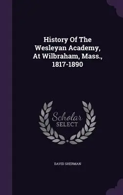 Dějiny Wesleyanské akademie ve Wilbrahamu, Mass., 1817-1890 - History Of The Wesleyan Academy, At Wilbraham, Mass., 1817-1890