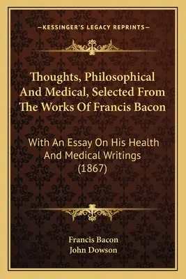 Myšlenky filozofické a lékařské, vybrané z děl Francise Bacona: S esejem o jeho zdravotnických a lékařských spisech - Thoughts, Philosophical And Medical, Selected From The Works Of Francis Bacon: With An Essay On His Health And Medical Writings