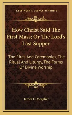 Jak Kristus sloužil první mši aneb Poslední večeře Páně: The Rites And Ceremonies, The Ritual And Liturgy, The Forms of Divine Worship (Obřady a ceremonie, Rituál a liturgie, Formy bohoslužby). - How Christ Said The First Mass; Or The Lord's Last Supper: The Rites And Ceremonies, The Ritual And Liturgy, The Forms Of Divine Worship