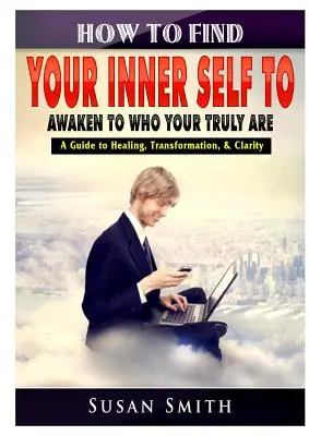 Jak najít své vnitřní já a probudit se v tom, kým skutečně jste Průvodce uzdravením, transformací a jasností - How to Find Your Inner Self to Awaken to Who Your Truly Are A Guide to Healing, Transformation, & Clarity