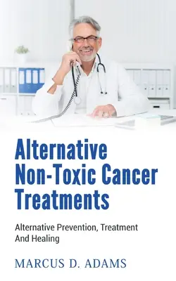 Alternativní netoxické způsoby léčby rakoviny: Alternativní léčebné prostředky pro rakovinu: prevence, léčba a uzdravení - Alternative Non-Toxic Cancer Treatments: Alternative Prevention, Treatment And Healing