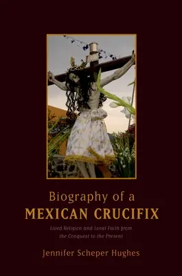 Životopis mexického krucifixu: Žité náboženství a místní víra od dobytí do současnosti - Biography of a Mexican Crucifix: Lived Religion and Local Faith from the Conquest to the Present